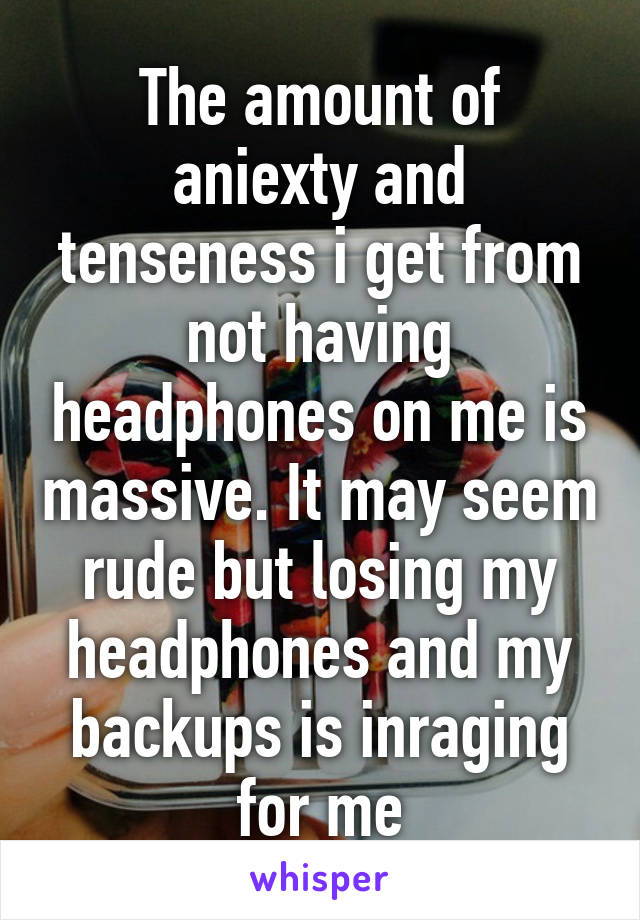 The amount of aniexty and tenseness i get from not having headphones on me is massive. It may seem rude but losing my headphones and my backups is inraging for me