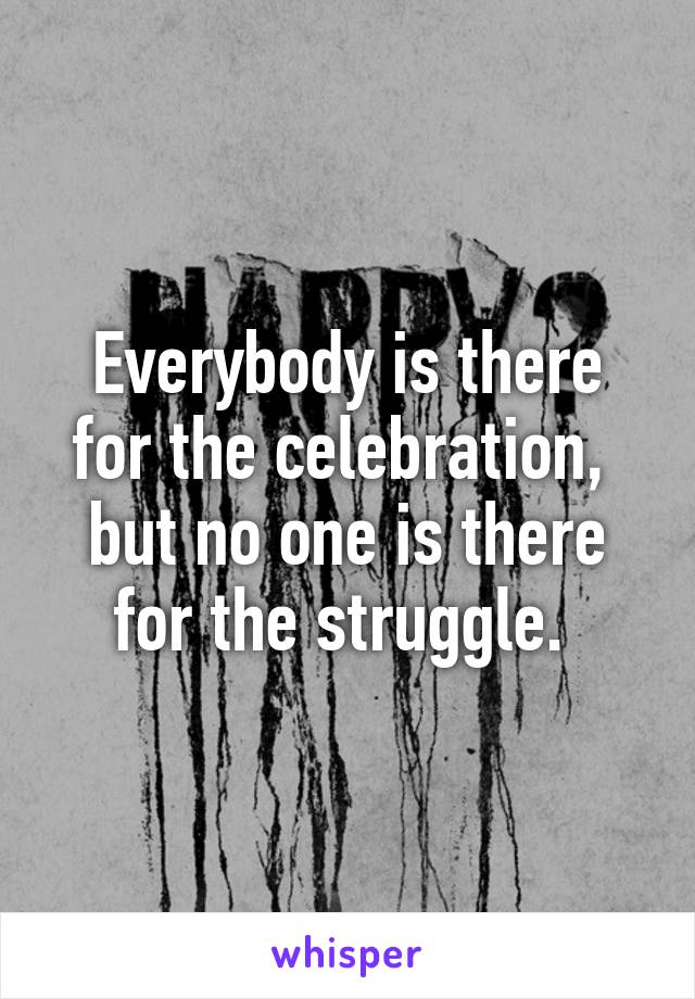 Everybody is there for the celebration,  but no one is there for the struggle. 