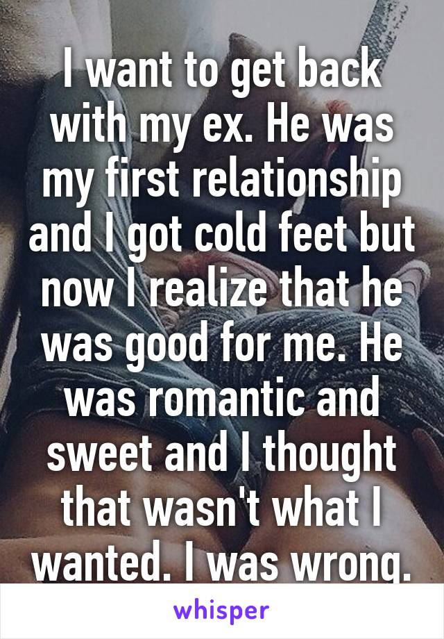I want to get back with my ex. He was my first relationship and I got cold feet but now I realize that he was good for me. He was romantic and sweet and I thought that wasn't what I wanted. I was wrong.