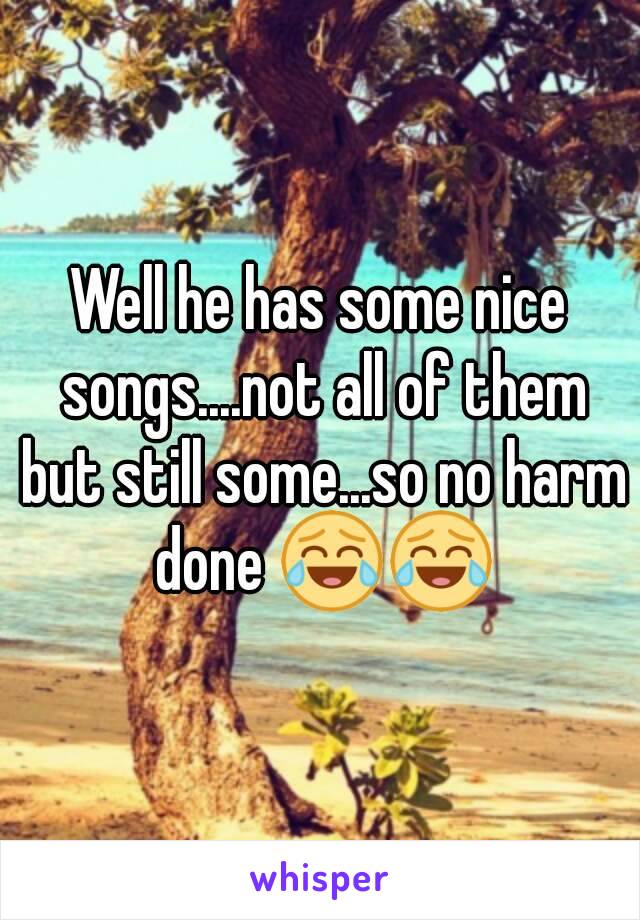 Well he has some nice songs....not all of them but still some...so no harm done 😂😂