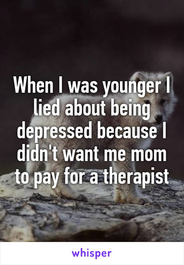 When I was younger I lied about being depressed because I didn't want me mom to pay for a therapist