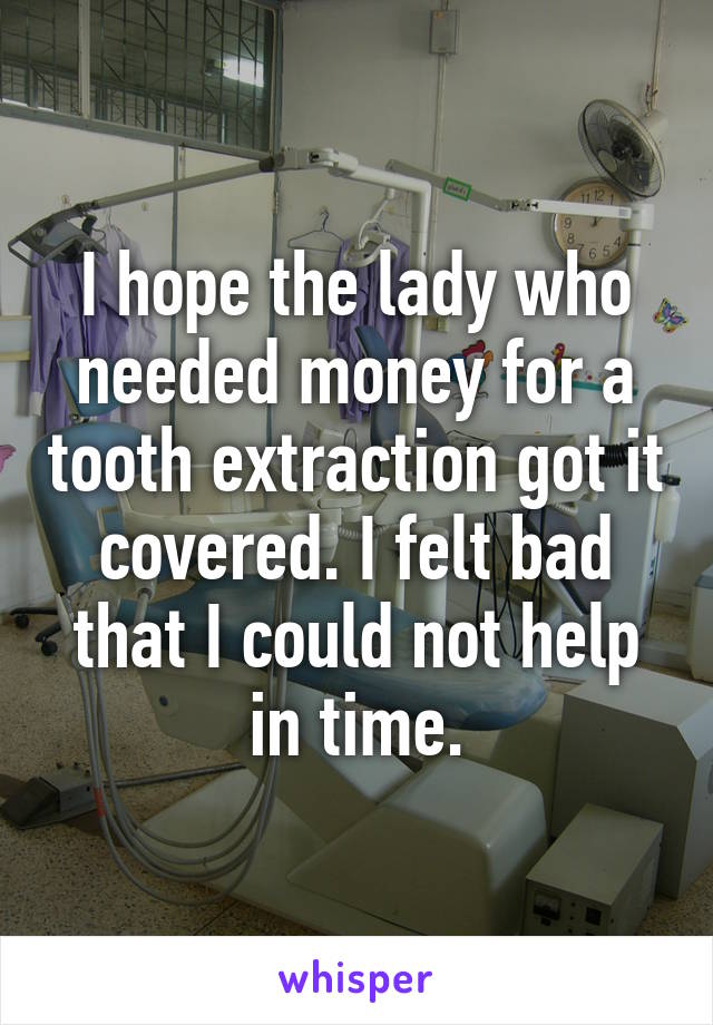 I hope the lady who needed money for a tooth extraction got it covered. I felt bad that I could not help in time.