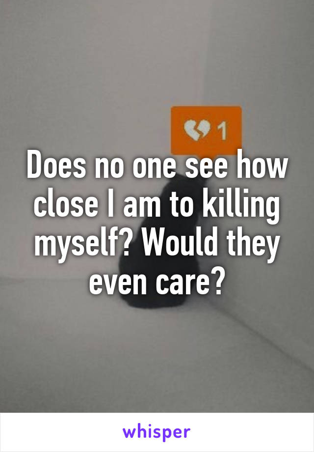 Does no one see how close I am to killing myself? Would they even care?