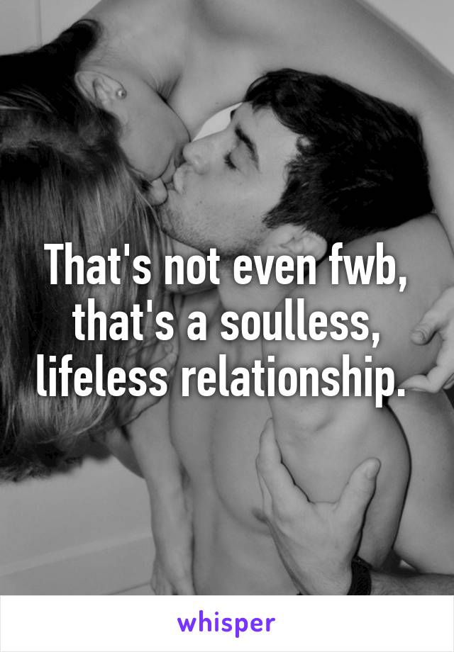 That's not even fwb, that's a soulless, lifeless relationship. 