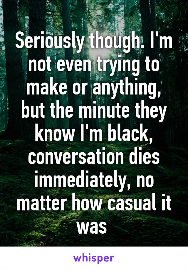 Seriously though. I'm not even trying to make or anything, but the minute they know I'm black, conversation dies immediately, no matter how casual it was 