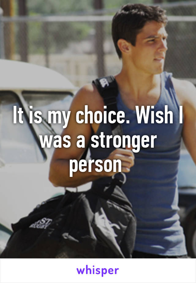It is my choice. Wish I was a stronger person 