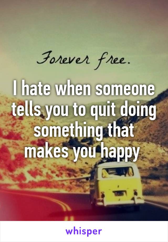 I hate when someone tells you to quit doing something that makes you happy 