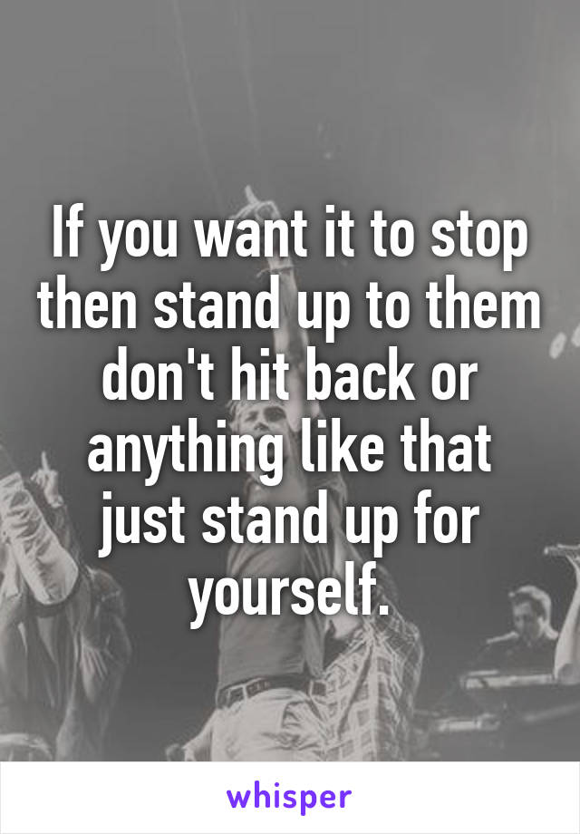 If you want it to stop then stand up to them don't hit back or anything like that just stand up for yourself.