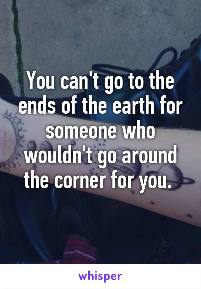 You can't go to the ends of the earth for someone who wouldn't go around the corner for you. 
