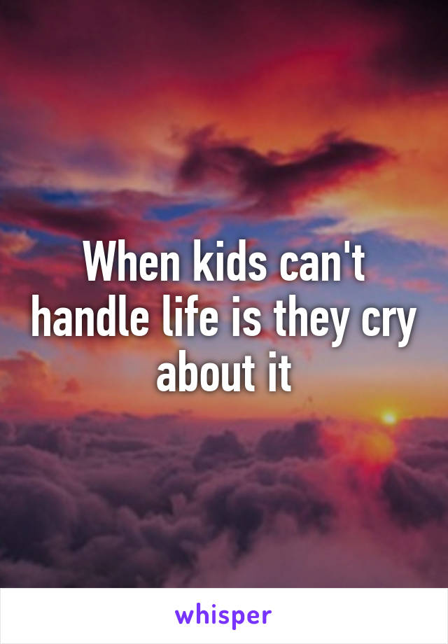 When kids can't handle life is they cry about it