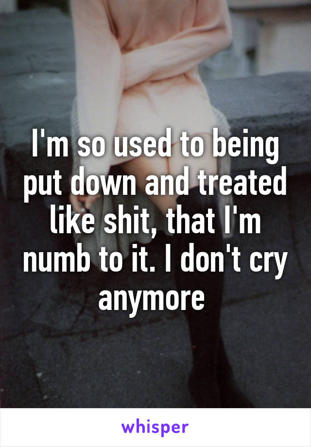 I'm so used to being put down and treated like shit, that I'm numb to it. I don't cry anymore 