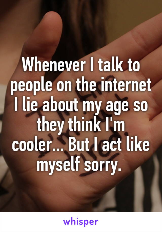 Whenever I talk to people on the internet I lie about my age so they think I'm cooler... But I act like myself sorry. 