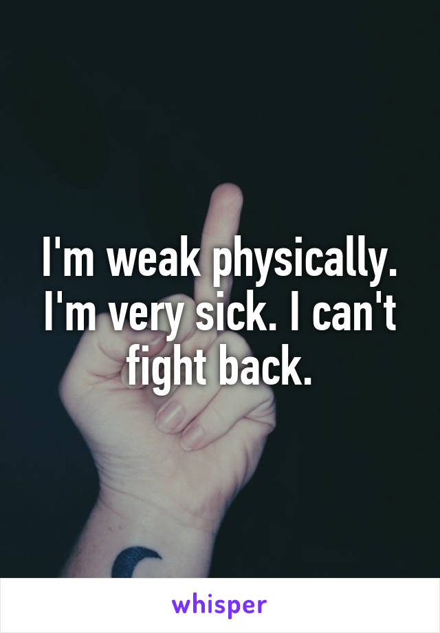 I'm weak physically. I'm very sick. I can't fight back.