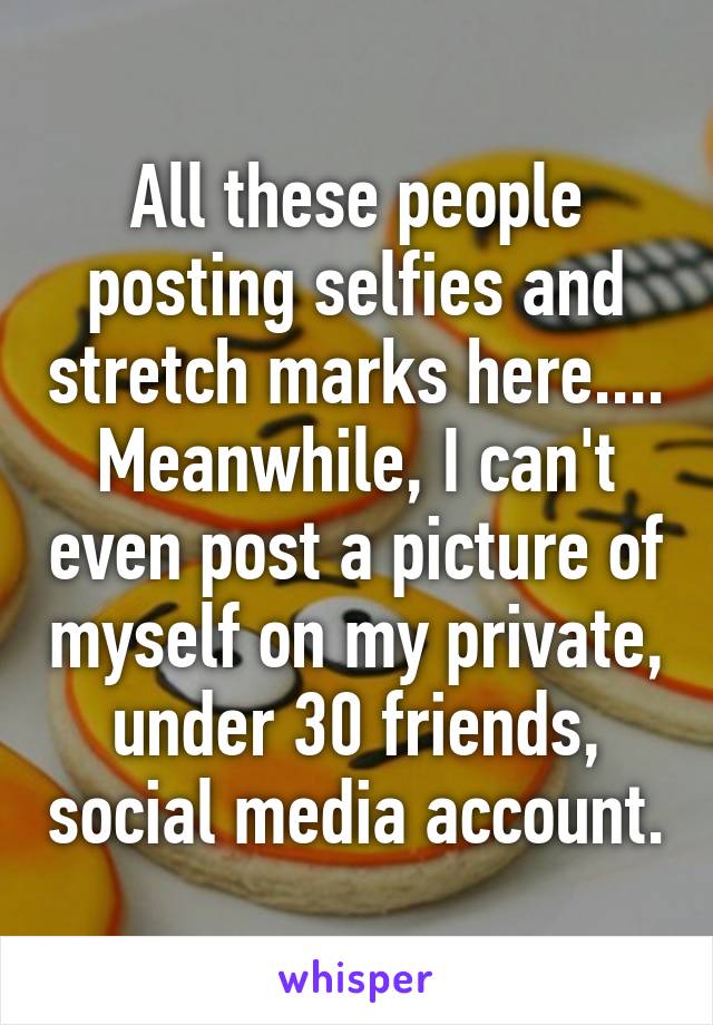 All these people posting selfies and stretch marks here.... Meanwhile, I can't even post a picture of myself on my private, under 30 friends, social media account.