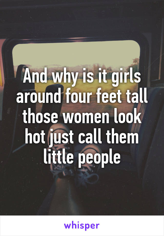 And why is it girls around four feet tall those women look hot just call them little people
