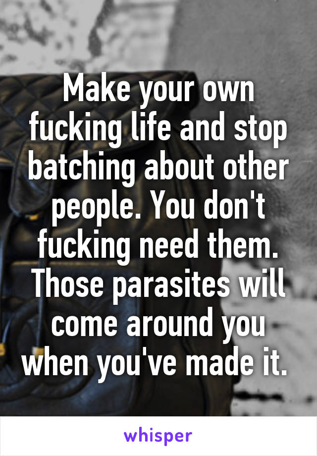 Make your own fucking life and stop batching about other people. You don't fucking need them. Those parasites will come around you when you've made it. 