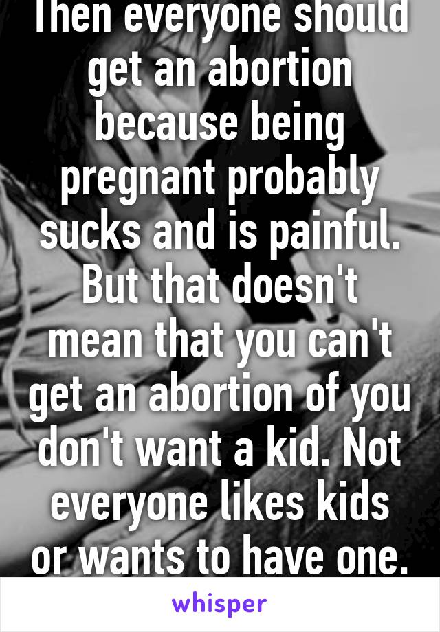 Then everyone should get an abortion because being pregnant probably sucks and is painful. But that doesn't mean that you can't get an abortion of you don't want a kid. Not everyone likes kids or wants to have one. 