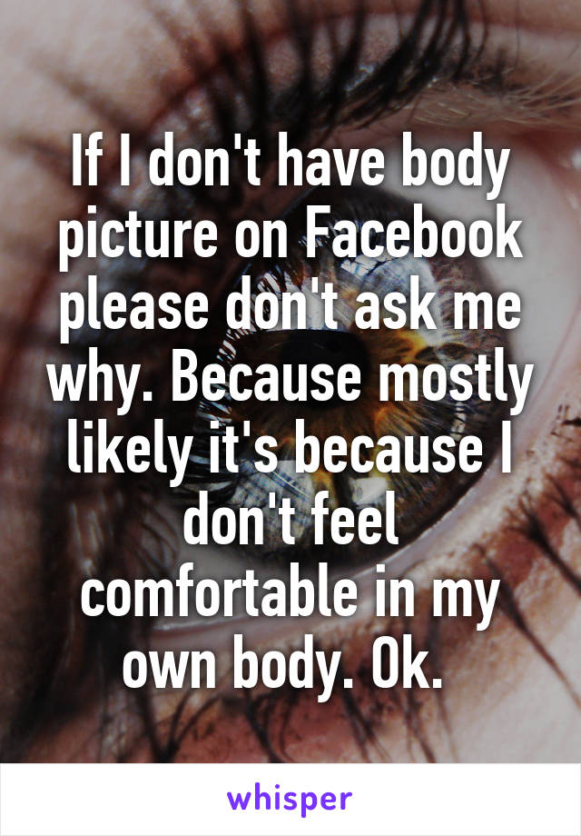 If I don't have body picture on Facebook please don't ask me why. Because mostly likely it's because I don't feel comfortable in my own body. Ok. 