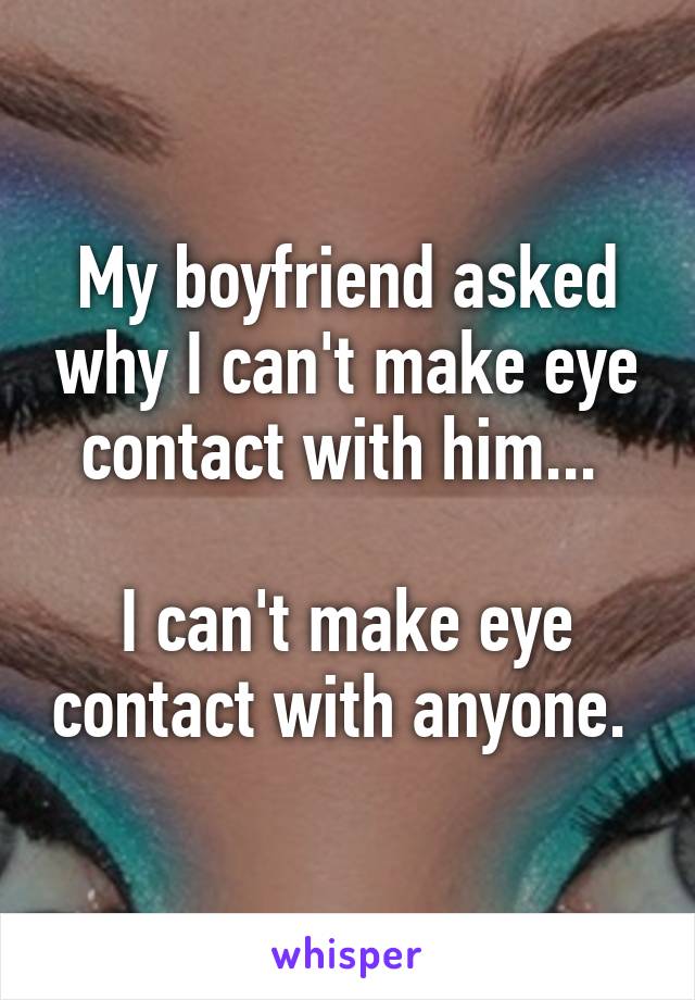 My boyfriend asked why I can't make eye contact with him... 

I can't make eye contact with anyone. 
