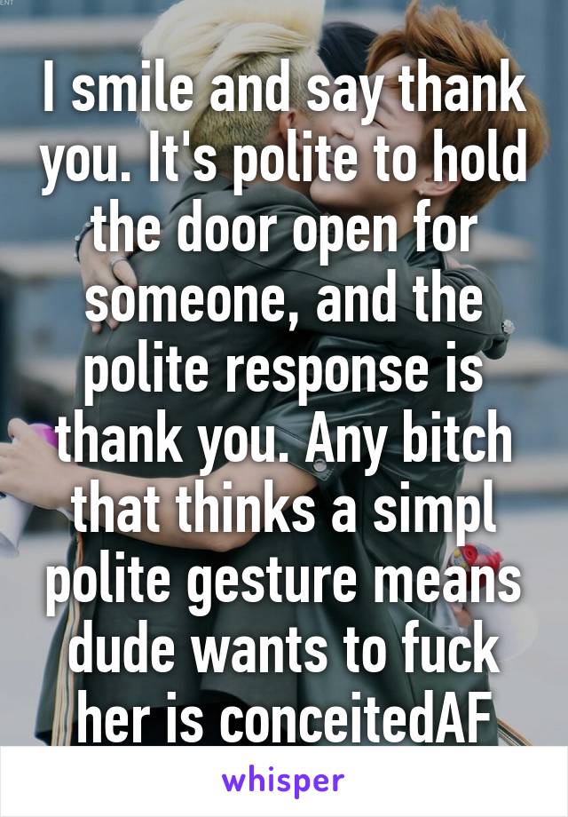I smile and say thank you. It's polite to hold the door open for someone, and the polite response is thank you. Any bitch that thinks a simpl polite gesture means dude wants to fuck her is conceitedAF