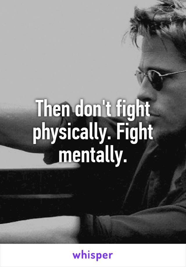 Then don't fight physically. Fight mentally.