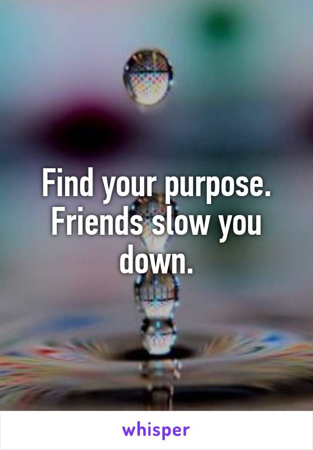 Find your purpose.
Friends slow you down.