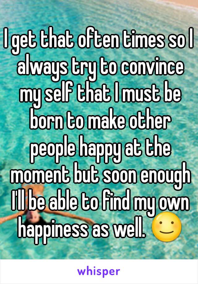 I get that often times so I always try to convince my self that I must be born to make other people happy at the moment but soon enough I'll be able to find my own happiness as well. ☺