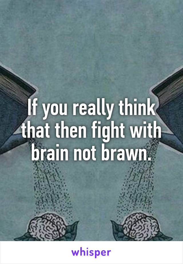 If you really think that then fight with brain not brawn.