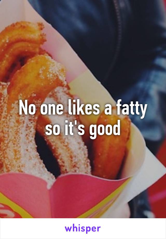 No one likes a fatty so it's good