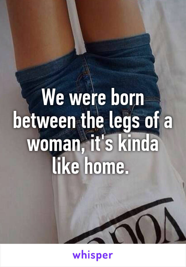 We were born between the legs of a woman, it's kinda like home. 