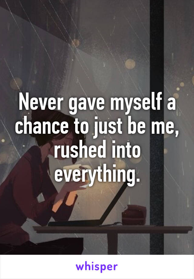 Never gave myself a chance to just be me, rushed into everything.