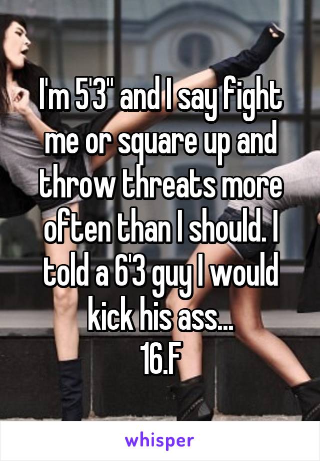 I'm 5'3" and I say fight me or square up and throw threats more often than I should. I told a 6'3 guy I would kick his ass...
16.F