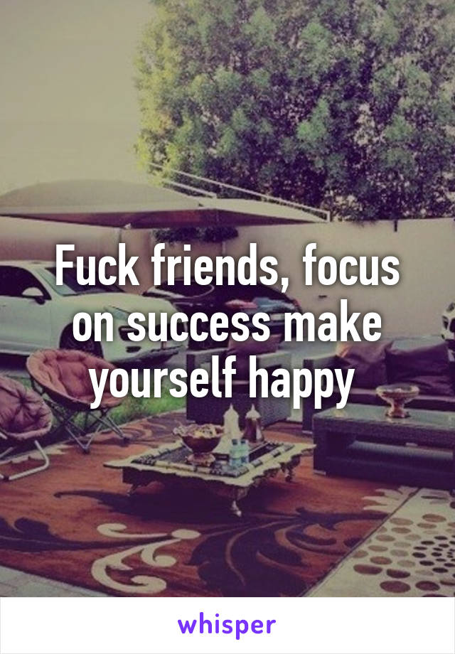 Fuck friends, focus on success make yourself happy 