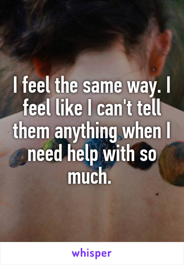 I feel the same way. I feel like I can't tell them anything when I need help with so much. 