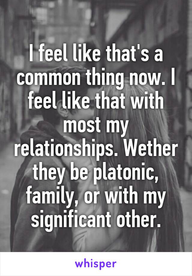 I feel like that's a common thing now. I feel like that with most my relationships. Wether they be platonic, family, or with my significant other.