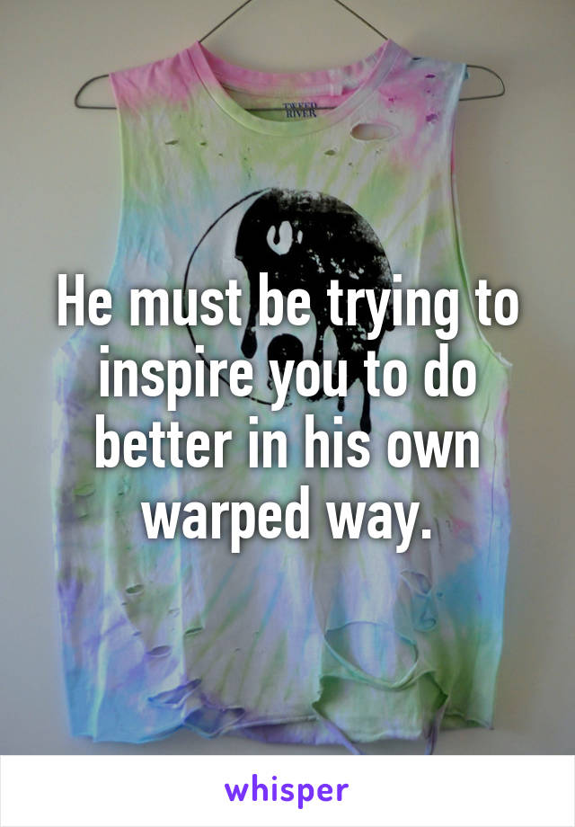 He must be trying to inspire you to do better in his own warped way.