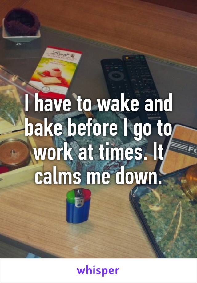 I have to wake and bake before I go to work at times. It calms me down.
