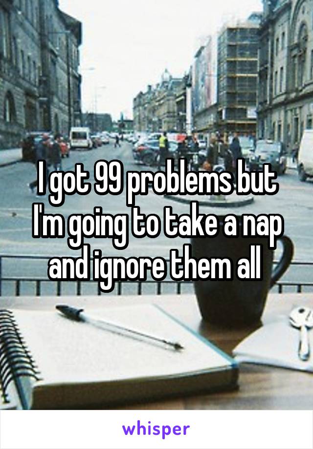 I got 99 problems but I'm going to take a nap and ignore them all 