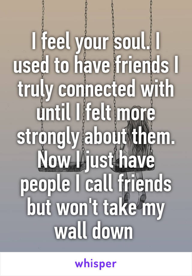 I feel your soul. I used to have friends I truly connected with until I felt more strongly about them. Now I just have people I call friends but won't take my wall down 
