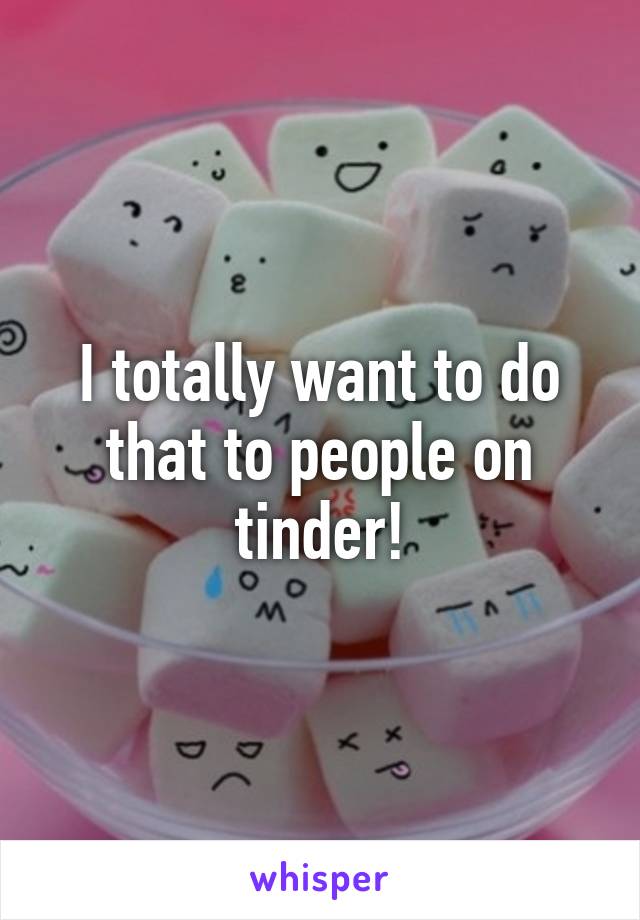 I totally want to do that to people on tinder!