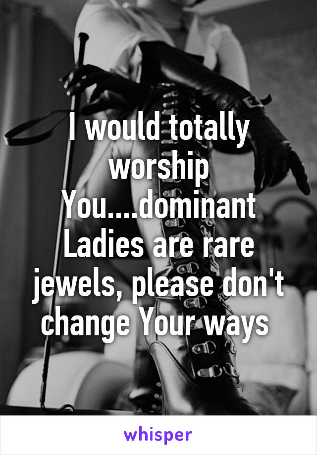 I would totally worship You....dominant Ladies are rare jewels, please don't change Your ways 