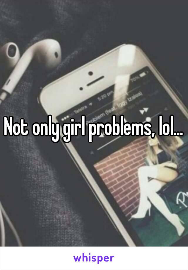 Not only girl problems, lol...