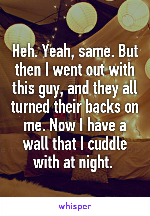 Heh. Yeah, same. But then I went out with this guy, and they all turned their backs on me. Now I have a wall that I cuddle with at night. 