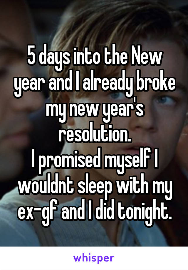 5 days into the New year and I already broke my new year's resolution.
I promised myself I wouldnt sleep with my ex-gf and I did tonight.