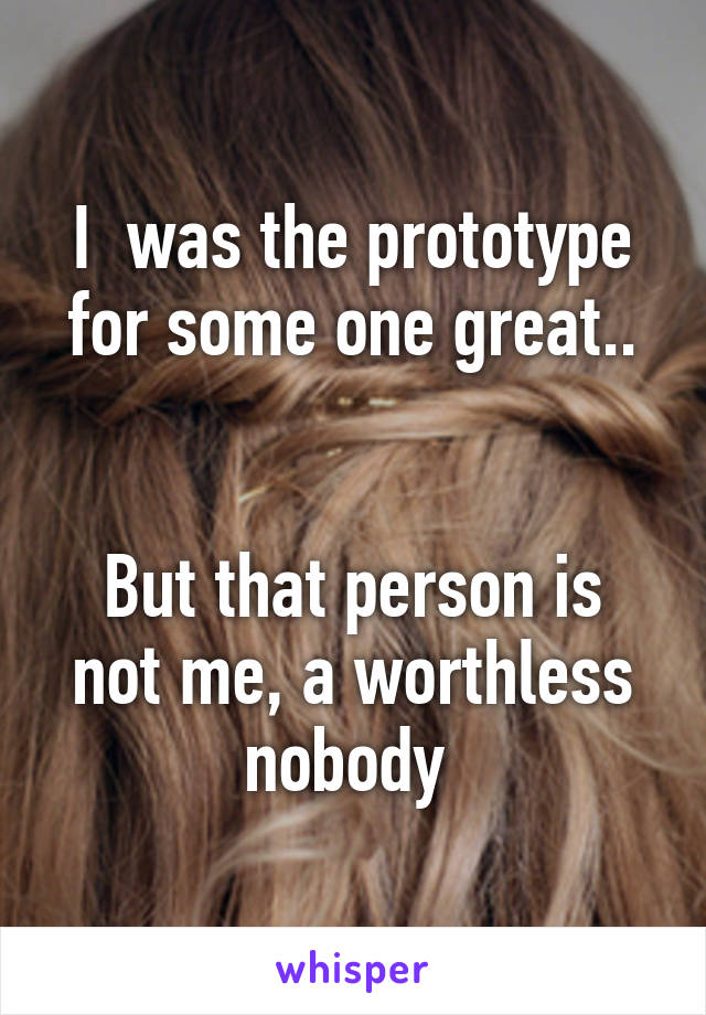 I  was the prototype for some one great..


But that person is not me, a worthless nobody 