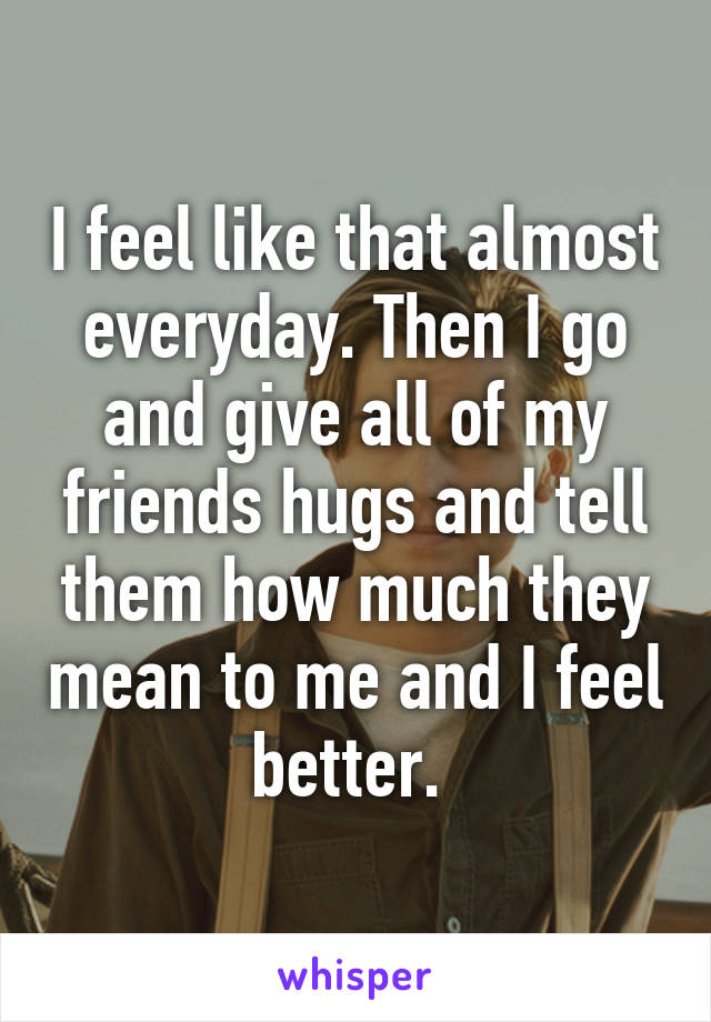 I feel like that almost everyday. Then I go and give all of my friends hugs and tell them how much they mean to me and I feel better. 