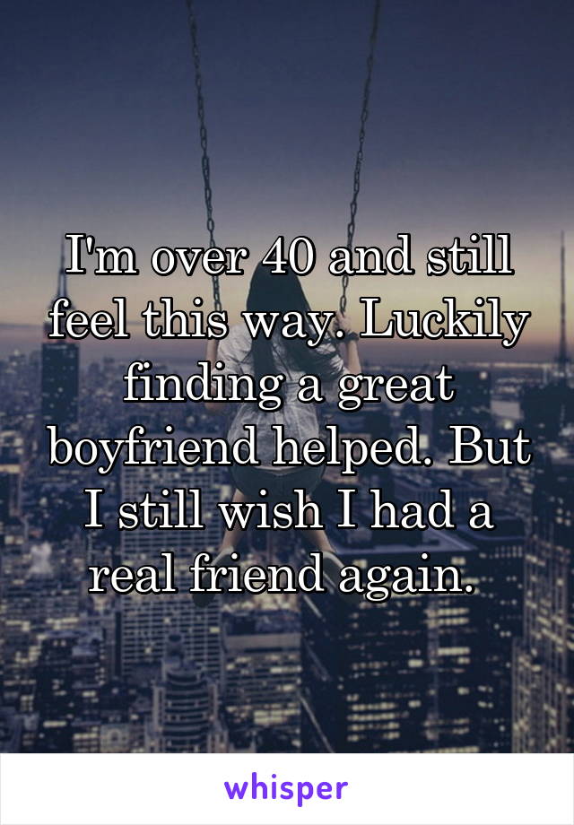I'm over 40 and still feel this way. Luckily finding a great boyfriend helped. But I still wish I had a real friend again. 