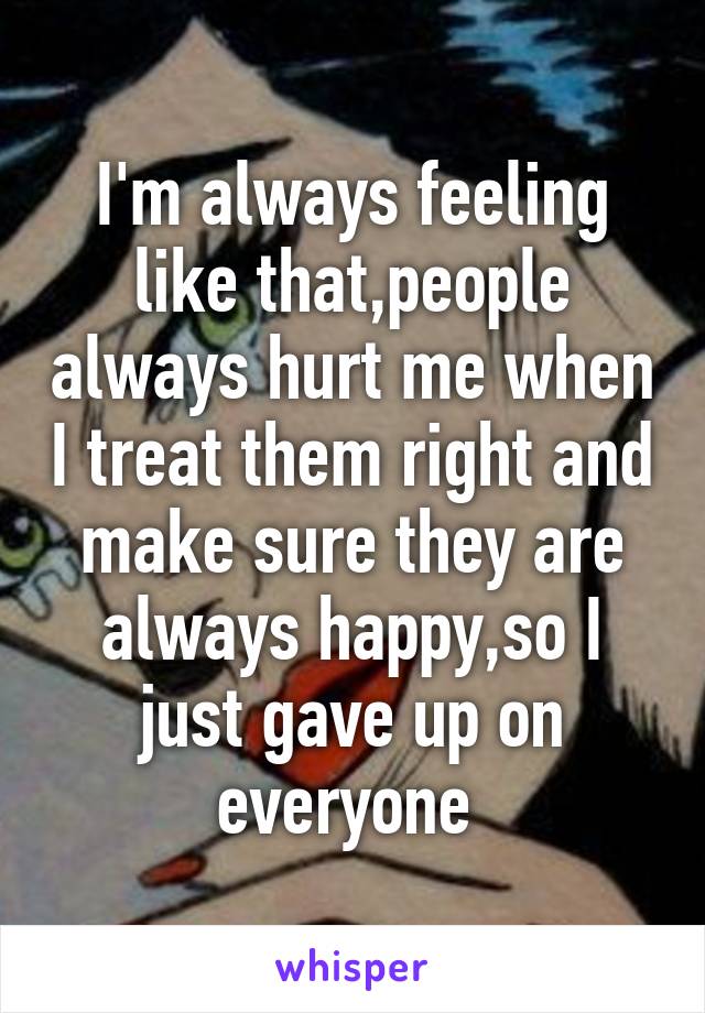 I'm always feeling like that,people always hurt me when I treat them right and make sure they are always happy,so I just gave up on everyone 