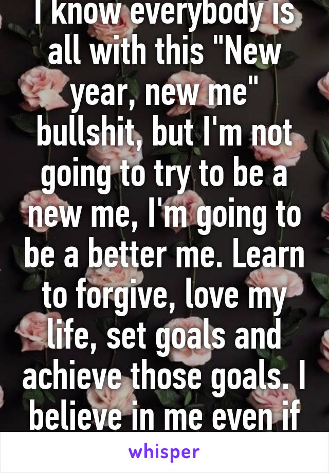 I know everybody is all with this "New year, new me" bullshit, but I'm not going to try to be a new me, I'm going to be a better me. Learn to forgive, love my life, set goals and achieve those goals. I believe in me even if no one else does.