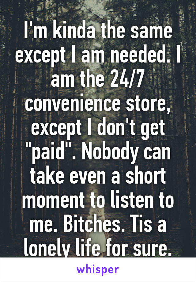 I'm kinda the same except I am needed. I am the 24/7 convenience store, except I don't get "paid". Nobody can take even a short moment to listen to me. Bitches. Tis a lonely life for sure.